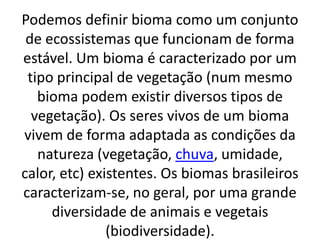 Podemos definir bioma como um conjunto
 de ecossistemas que funcionam de forma
estável. Um bioma é caracterizado por um
 tipo principal de vegetação (num mesmo
   bioma podem existir diversos tipos de
  vegetação). Os seres vivos de um bioma
vivem de forma adaptada as condições da
   natureza (vegetação, chuva, umidade,
calor, etc) existentes. Os biomas brasileiros
caracterizam-se, no geral, por uma grande
     diversidade de animais e vegetais
               (biodiversidade).
 