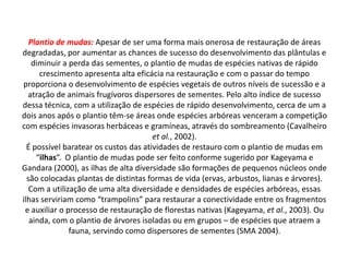 Plantio de mudas: Apesar de ser uma forma mais onerosa de restauração de áreas
degradadas, por aumentar as chances de sucesso do desenvolvimento das plântulas e
    diminuir a perda das sementes, o plantio de mudas de espécies nativas de rápido
      crescimento apresenta alta eficácia na restauração e com o passar do tempo
proporciona o desenvolvimento de espécies vegetais de outros níveis de sucessão e a
  atração de animais frugívoros dispersores de sementes. Pelo alto índice de sucesso
dessa técnica, com a utilização de espécies de rápido desenvolvimento, cerca de um a
dois anos após o plantio têm-se áreas onde espécies arbóreas venceram a competição
com espécies invasoras herbáceas e gramíneas, através do sombreamento (Cavalheiro
                                       et al., 2002).
  É possível baratear os custos das atividades de restauro com o plantio de mudas em
     “ilhas”. O plantio de mudas pode ser feito conforme sugerido por Kageyama e
Gandara (2000), as ilhas de alta diversidade são formações de pequenos núcleos onde
  são colocadas plantas de distintas formas de vida (ervas, arbustos, lianas e árvores).
   Com a utilização de uma alta diversidade e densidades de espécies arbóreas, essas
ilhas serviriam como “trampolins” para restaurar a conectividade entre os fragmentos
 e auxiliar o processo de restauração de florestas nativas (Kageyama, et al., 2003). Ou
   ainda, com o plantio de árvores isoladas ou em grupos – de espécies que atraem a
               fauna, servindo como dispersores de sementes (SMA 2004).
 