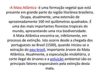 -A Mata Atlântica -é uma formação vegetal que está
presente em grande parte da região litorânea brasileira.
          Ocupa, atualmente, uma extensão de
  aproximadamente 100 mil quilômetros quadrados. É
     uma das mais importantes florestas tropicais do
     mundo, apresentando uma rica biodiversidade.
     A Mata Atlântica encontra-se, infelizmente, em
 processo de extinção. Isto ocorre desde a chegada dos
    portugueses ao Brasil (1500), quando iniciou-se a
   extração do pau-brasil, importante árvore da Mata
   Atlântica. Atualmente, a especulação imobiliária, o
  corte ilegal de árvores e a poluição ambiental são os
   principais fatores responsáveis pela extinção desta
                          mata.
 