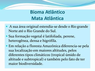 Bioma Atlântico 
Mata Atlântica 
 A sua área original estendia-se desde o Rio grande 
Norte até o Rio Grande do Sul. 
 Sua formação vegetal é latifoliada, perene, 
heterogênea, densa e higrófila. 
 Em relação a floresta Amazônica diferencia-se pela 
sua localização em maiores altitudes, pelos 
diferentes tipos climáticos (tropical úmido de 
altitude e subtropical) e também pelo fato de ter 
maior biodiversidade. 
 