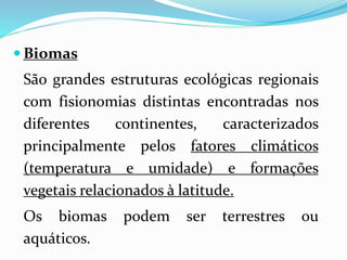  Biomas 
São grandes estruturas ecológicas regionais 
com fisionomias distintas encontradas nos 
diferentes continentes, caracterizados 
principalmente pelos fatores climáticos 
(temperatura e umidade) e formações 
vegetais relacionados à latitude. 
Os biomas podem ser terrestres ou 
aquáticos. 
 