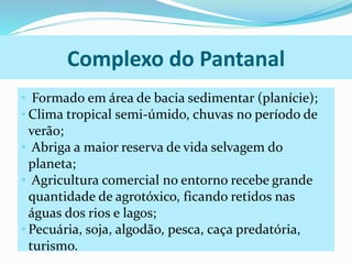 Complexo do Pantanal 
• Formado em área de bacia sedimentar (planície); 
• Clima tropical semi-úmido, chuvas no período de 
verão; 
• Abriga a maior reserva de vida selvagem do 
planeta; 
• Agricultura comercial no entorno recebe grande 
quantidade de agrotóxico, ficando retidos nas 
águas dos rios e lagos; 
• Pecuária, soja, algodão, pesca, caça predatória, 
turismo. 
 