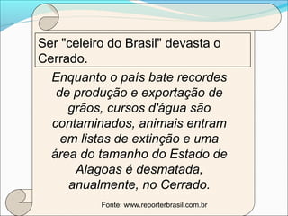 Ser "celeiro do Brasil" devasta o
Cerrado.
Enquanto o país bate recordes
de produção e exportação de
grãos, cursos d'água são
contaminados, animais entram
em listas de extinção e uma
área do tamanho do Estado de
Alagoas é desmatada,
anualmente, no Cerrado.
Fonte: www.reporterbrasil.com.br
 