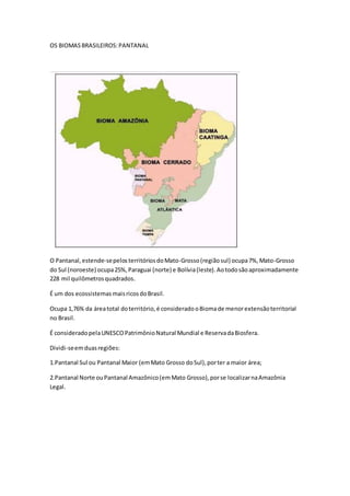 OS BIOMASBRASILEIROS:PANTANAL
O Pantanal,estende-sepelosterritóriosdoMato-Grosso(regiãosul) ocupa7%,Mato-Grosso
do Sul (noroeste) ocupa25%,Paraguai (norte) e Bolívia(leste).Aotodosãoaproximadamente
228 mil quilômetrosquadrados.
É um dos ecossistemasmaisricosdoBrasil.
Ocupa 1,76% da áreatotal doterritório,é consideradooBiomade menorextensãoterritorial
no Brasil.
É consideradopelaUNESCOPatrimônioNatural Mundial e ReservadaBiosfera.
Dividi-seemduasregiões:
1.Pantanal Sul ou Pantanal Maior (emMato Grosso doSul),porter a maior área;
2.Pantanal Norte ouPantanal Amazônico(emMato Grosso),porse localizarnaAmazônia
Legal.
 