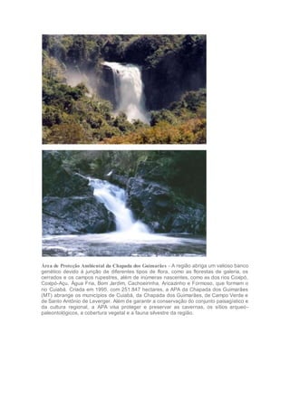 Área de Proteção Ambiental da Chapada dos Guimarães - A região abriga um valioso banco
genético devido à junção de diferentes tipos de flora, como as florestas de galeria, os
cerrados e os campos rupestres, além de inúmeras nascentes, como as dos rios Coxipó,
Coxipó-Açu, Água Fria, Bom Jardim, Cachoeirinha, Aricazinho e Formoso, que formam o
rio Cuiabá. Criada em 1995, com 251.847 hectares, a APA da Chapada dos Guimarães
(MT) abrange os municípios de Cuiabá, da Chapada dos Guimarães, de Campo Verde e
de Santo Antônio de Leverger. Além de garantir a conservação do conjunto paisagístico e
da cultura regional, a APA visa proteger e preservar as cavernas, os sítios arqueo-
paleontológicos, a cobertura vegetal e a fauna silvestre da região.
 