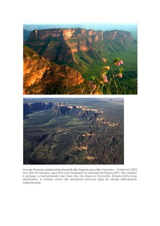Área de Proteção Ambiental do Pontal do Rio Itiquira com o Rio Correntes - Criada em 2003
com 200 mil hectares, essa APA está localizada no município de Itiquira (MT). Seu objetivo
é proteger a biodiversidade das fozes dos rios Itiquira e Correntes. Embora tenha área
significativa, a unidade ainda não apresenta nenhuma ação de manejo efetivamente
implementada.
 