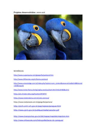 Projetos desenvolvidos: arara azul.
REFERÊNCIAS
http://www.suapesquisa.com/geografia/pantanal.htm
http://www.ibflorestas.org.br/bioma-pantanal
http://www.araraslodge.com.br/index.php?option=com_content&view=article&id=68&Itemid
=101&lang=br
http://www.invivo.fiocruz.br/cgi/cgilua.exe/sys/start.htm?infoid=963&sid=2
https://pt.climate-data.org/location/871877/
https://www.todamateria.com.br/solo-arenoso/
https://www.todoestudo.com.br/geografia/pantanal
http://pnrh.cnrh-srh.gov.br/pag/regioes/paraguai.html
http://www.cprm.gov.br/publique/media/caracter.pdf
http://www.transportes.gov.br/bit/mapas/mapclick/mapclick.htm
http://www.infoescola.com/hidrografia/bacia-do-paraguai/
 