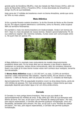 grande parte de Rondônia (98,8%), mais da metade de Mato Grosso (54%), além de
parte de Maranhão (34%) e Tocantins (9%). A área desmatada da Amazônia já
atinge 16,3% de sua totalidade.
Hoje cerca de 17 milhões de brasileiros vivem no bioma Amazônia, sendo que cerca
de 70% no meio urbano.
Mata Atlântica
Já foi a grande floresta costeira brasileira. Ia do Rio Grande do Norte ao Rio Grande
do Sul. Em alguns lugares adentrava o continente, como no Paraná, onde ocupava
98% do território Paranaense.
Era também o mais rico bioma brasileiro em biodiversidade. Ainda é em termos de
Km². Hoje é o mais devastado de nossos biomas. Restam aproximadamente 7% de
sua cobertura vegetal. São manchas isoladas, muitas vezes sem comunicação entre
si. Há quem fale em apenas 5%.
A Mata Atlântica é o exemplo mais contundente do modelo desenvolvimento
predatório desse país. Foi ao longo dele que se saqueou o pau Brasil e depois se
instalaram os canaviais, tantas outras monoculturas, além do complexo industrial.
Quem vive onde já foi esse bioma muitas vezes nem conhece seus vestígios, tamanha
sua devastação.
O Bioma Mata Atlântica ocupa 1.110.182 km², ou seja, 13,04% do território
nacional. Cobre inteiramente três estados - Espírito Santo, Rio de Janeiro e Santa
Catarina - e 98% do Paraná, além de porções de outras 11 unidades da federação.
Aproximadamente 70% da população brasileira vivem na área desse bioma, perto de
120 milhões de pessoas. Por mais precarizado que esteja, é desse bioma que essa
população depende para beber água e ter um clima ainda ameno.
Cerrado
O Cerrado é o mais antigo bioma brasileiro. Fala-se que sua idade é de
aproximadamente 65 milhões de anos. É tão velho que 70% de sua biomassa está
dentro da terra. Por isso, se diz que é uma “floresta de cabeça prá baixo”. Por isso,
para alguns especialistas, o Cerrado não permite qualquer revitalização. Uma vez
devastado, devastado para sempre. Por isso, se diz que é uma “floresta de cabeça
prá baixo”. Por isso, para alguns especialistas, o Cerrado não permite qualquer
revitalização.
 