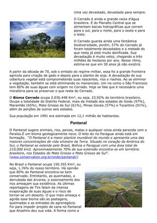 Uma vez devastado, devastado para sempre.
O Cerrado é ainda a grande caixa d’água
brasileira. É do Planalto Central que se
alimentam bacias hidrográficas que correm
para o sul, para o norte, para o oeste e para
o leste.
O Cerrado guarda ainda uma fantástica
biodiversidade, porém, 57% do Cerrado já
foram totalmente devastados e a metade do
que resta já está muito danificada. Sua
devastação é muito veloz, chegando a três
milhões de hectares por ano. Nesse ritmo,
estima-se que em 30 anos já não existirá.
A partir da década de 70, sob o embalo do regime militar, essa foi a grande fronteira
agrícola para criação de gado e depois para o plantio de soja. A devastação de sua
cobertura vegetal está comprometendo suas nascentes, rios e riachos. Ao se eliminar
a vegetação, também se está eliminando os mananciais. Um rio como o São Francisco
tem 80% de suas águas com origem no Cerrado. Hoje se fala que é necessário uma
moratória para se preservar o que resta do Cerrado.
O Bioma Cerrado ocupa 2.036.448 Km², ou seja, 23,92% do território brasileiro.
Ocupa a totalidade do Distrito Federal, mais da metade dos estados de Goiás (97%),
Maranhão (65%), Mato Grosso do Sul (61%), Minas Gerais (57%) e Tocantins (91%),
além de porções de outros seis estados.
Sua população em 1991 era estimada em 12,1 milhão de habitantes.
Pantanal
O Pantanal sugere animais, rios, peixes, matas e qualquer coisa ainda parecida com o
Paraíso.É um bioma geologicamente novo. O leito do rio Paraguai ainda está em
formação. “O Pantanal é a maior planície inundável do mundo e apresenta uma das
maiores concentrações de vida silvestre da Terra. Situado no coração da América do
Sul, o Pantanal se estende pelo Brasil, Bolívia e Paraguai com uma área total de
210,000 km2. Aproximadamente 70% de sua extensão encontra-se em território
brasileiro, nos Estados de Mato Grosso e Mato Grosso do Sul”.
(www.conservation.org.br/onde/pantanal/)
No Brasil o Pantanal ocupa 150.355 Km², ou
seja, 1,76% do nosso território. Há opinião
que 80% do Pantanal encontra-se bem
conservado. Entretanto, as queimadas, a
derrubada das árvores, o assoreamento dos
rios ameaçam sua existência. As últimas
reportagens de TVs falam da intensa
evaporação de suas águas e o risco de
tornar-se um deserto. O que mais ameaça e
agride esse bioma são as pastagens,
queimadas e as entradas do agronegócio.
Foi para impedir projeto de cana no Pantanal
que Anselmo deu sua vida. A forma como a
 
