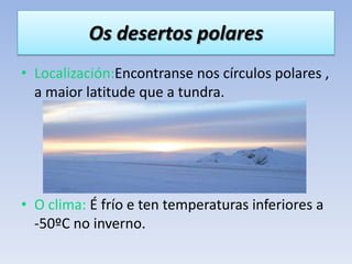 Os desertos polares
• Localización:Encontranse nos círculos polares ,
  a maior latitude que a tundra.




• O clima: É frío e ten temperaturas inferiores a
  -50ºC no inverno.
 