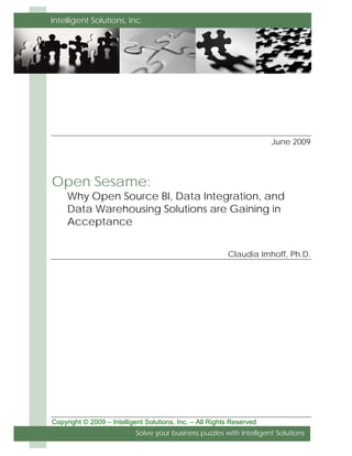 Intelligent Solutions, Inc.




                                                                       June 2009




Open Sesame:
     Why Open Source BI, Data Integration, and
     Data Warehousing Solutions are Gaining in
     Acceptance


                                                          Claudia Imhoff, Ph.D.




Copyright © 2009 – Intelligent Solutions, Inc. – All Rights Reserved
                           Solve your business puzzles with Intelligent Solutions
 