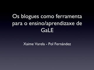 Os blogues como ferramenta
para o ensino/aprendizaxe de
GaLE
Xaime Varela - Pol Fernández
 