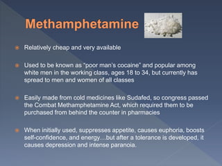  Relatively cheap and very available
 Used to be known as “poor man’s cocaine” and popular among
white men in the working class, ages 18 to 34, but currently has
spread to men and women of all classes
 Easily made from cold medicines like Sudafed, so congress passed
the Combat Methamphetamine Act, which required them to be
purchased from behind the counter in pharmacies
 When initially used, suppresses appetite, causes euphoria, boosts
self-confidence, and energy…but after a tolerance is developed, it
causes depression and intense paranoia.
 