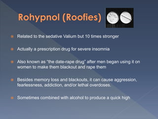  Related to the sedative Valium but 10 times stronger
 Actually a prescription drug for severe insomnia
 Also known as “the date-rape drug” after men began using it on
women to make them blackout and rape them
 Besides memory loss and blackouts, it can cause aggression,
fearlessness, addiction, and/or lethal overdoses.
 Sometimes combined with alcohol to produce a quick high
 