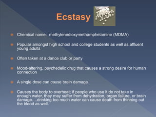  Chemical name: methylenedioxymethamphetamine (MDMA)
 Popular amongst high school and college students as well as affluent
young adults
 Often taken at a dance club or party
 Mood-altering, psychedelic drug that causes a strong desire for human
connection
 A single dose can cause brain damage
 Causes the body to overheat; if people who use it do not take in
enough water, they may suffer from dehydration, organ failure, or brain
damage….drinking too much water can cause death from thinning out
the blood as well.
 