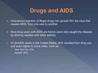  Intravenous injection of illegal drugs can spread HIV, the virus that
causes AIDS, from one user to another.
 Most drug users with AIDS are heroin users and caught the disease
by sharing needles with other addicts.
 Of all AIDS cases in the United States, 30% resulted from drug use,
and even higher in some cities, such as:
› New York City- 40%
› Newark- 65%
 