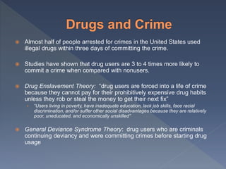  Almost half of people arrested for crimes in the United States used
illegal drugs within three days of committing the crime.
 Studies have shown that drug users are 3 to 4 times more likely to
commit a crime when compared with nonusers.
 Drug Enslavement Theory: “drug users are forced into a life of crime
because they cannot pay for their prohibitively expensive drug habits
unless they rob or steal the money to get their next fix”
› “Users living in poverty, have inadequate education, lack job skills, face racial
discrimination, and/or suffer other social disadvantages because they are relatively
poor, uneducated, and economically unskilled”
 General Deviance Syndrome Theory: drug users who are criminals
continuing deviancy and were committing crimes before starting drug
usage
 