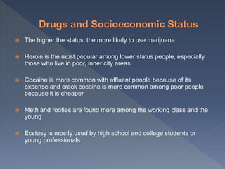  The higher the status, the more likely to use marijuana
 Heroin is the most popular among lower status people, especially
those who live in poor, inner city areas
 Cocaine is more common with affluent people because of its
expense and crack cocaine is more common among poor people
because it is cheaper
 Meth and roofies are found more among the working class and the
young
 Ecstasy is mostly used by high school and college students or
young professionals
 