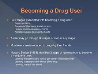  Four stages associated with becoming a drug user:
› Experimentation
› Occasional Use (once a week or less)
› Regular Use (once a day or more)
› Addiction (unable to break the habit)
 A user may go through all stages or stop at any stage
 Most users are introduced to drugs by their friends
 Howard Becker (1963) identified 3 steps of learning how to become
a marijuana user:
› Learning the technique of how to get high by watching friends
› Learning to recognize the effects of the drug
› Learning to enjoy the effects
 