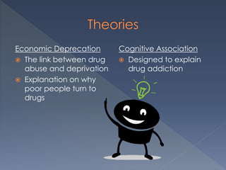 Economic Deprecation
 The link between drug
abuse and deprivation
 Explanation on why
poor people turn to
drugs
Cognitive Association
 Designed to explain
drug addiction
 