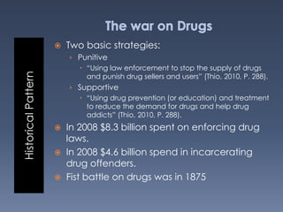 HistoricalPattern
 Two basic strategies:
› Punitive
 “Using law enforcement to stop the supply of drugs
and punish drug sellers and users” (Thio, 2010, P. 288).
› Supportive
 “Using drug prevention (or education) and treatment
to reduce the demand for drugs and help drug
addicts” (Thio, 2010, P. 288).
 In 2008 $8.3 billion spent on enforcing drug
laws.
 In 2008 $4.6 billion spend in incarcerating
drug offenders.
 Fist battle on drugs was in 1875
 