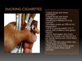-Legal drugs are more
prevalent
-Legal drugs are more
dangerous over time
-Smoking is related to lung
cancer
-Smokers make up 25% of U.S.
population
-13 % of young adults (12-17
years old) smoke in any given
month
-White teenagers are more
likely to smoke over blacks but
as adults blacks are more likely
to smoke.
-Those with less education are
more likely to smoke.
-There are many more adult
male smokers than adult
females
 