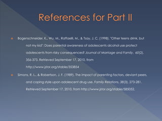  Bogenschneider, K., Wu, M., Raffaelli, M., & Tsay, J. C. (1998). "Other teens drink, but
not my kid": Does parental awareness of adolescents alcohol use protect
adolescents from risky consequences? Journal of Marriage and Family, 60(2),
356-373. Retrieved September 17, 2010, from
http://www.jstor.org/stable/353854
 Simons, R. L., & Robertson, J. F. (1989). The impact of parenting factors, deviant peers,
and coping style upon adolescent drug use. Family Relations, 38(3), 273-281.
Retrieved September 17, 2010, from http://www.jstor.org/stable/585052.
 