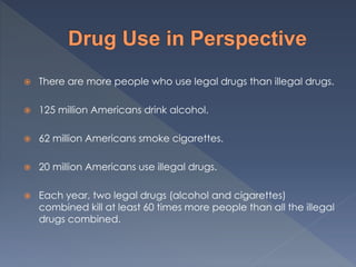 There are more people who use legal drugs than illegal drugs.
 125 million Americans drink alcohol.
 62 million Americans smoke cigarettes.
 20 million Americans use illegal drugs.
 Each year, two legal drugs (alcohol and cigarettes)
combined kill at least 60 times more people than all the illegal
drugs combined.
 