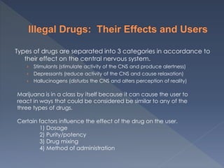 Types of drugs are separated into 3 categories in accordance to
their effect on the central nervous system.
› Stimulants (stimulate activity of the CNS and produce alertness)
› Depressants (reduce activity of the CNS and cause relaxation)
› Hallucinogens (disturbs the CNS and alters perception of reality)
Marijuana is in a class by itself because it can cause the user to
react in ways that could be considered be similar to any of the
three types of drugs.
Certain factors influence the effect of the drug on the user.
1) Dosage
2) Purity/potency
3) Drug mixing
4) Method of administration
 