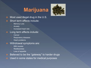  Most used illegal drug in the U.S.
 Short term effects include:
› Memory Loss
› Anxiety
› Increased heart rate
 Long term effects include:
› Cancer
› Respiratory diseases
› Heart problems
 Withdrawal symptoms are:
› Mild nausea
› Restlessness
› Loss of appetite
 Believed to be the “gateway” to harder drugs
 Used in some states for medical purposes
 