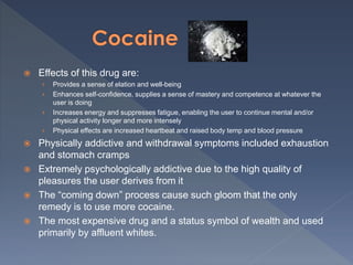 Effects of this drug are:
› Provides a sense of elation and well-being
› Enhances self-confidence, supplies a sense of mastery and competence at whatever the
user is doing
› Increases energy and suppresses fatigue, enabling the user to continue mental and/or
physical activity longer and more intensely
› Physical effects are increased heartbeat and raised body temp and blood pressure
 Physically addictive and withdrawal symptoms included exhaustion
and stomach cramps
 Extremely psychologically addictive due to the high quality of
pleasures the user derives from it
 The “coming down” process cause such gloom that the only
remedy is to use more cocaine.
 The most expensive drug and a status symbol of wealth and used
primarily by affluent whites.
 