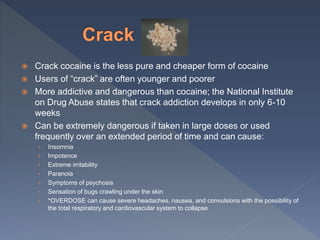  Crack cocaine is the less pure and cheaper form of cocaine
 Users of “crack” are often younger and poorer
 More addictive and dangerous than cocaine; the National Institute
on Drug Abuse states that crack addiction develops in only 6-10
weeks
 Can be extremely dangerous if taken in large doses or used
frequently over an extended period of time and can cause:
› Insomnia
› Impotence
› Extreme irritability
› Paranoia
› Symptoms of psychosis
› Sensation of bugs crawling under the skin
› *OVERDOSE can cause severe headaches, nausea, and convulsions with the possibility of
the total respiratory and cardiovascular system to collapse
 