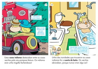 17
Estas casas indianas destacaban entre as casas
veciñas pola súa pomposa feitura. Os indianos
eran unha migalla fachendosos!
Algúns, no canto
de faceren unha
casa nova,
reformaban a
vella da familia.
A decoración é
luxosa e elegante.
Unha das novidades que trouxeron as casas
indianas foi o cuarto de baño. Os veciños
abraiaban, porque nunca viran algo así!
18
Antes de haber cuartos de baño nas
casas, a xente lavábase no dormitorio
nunha almofía, ou no vertedoiro da
cociña. As necesidades facíanas fóra.
 
