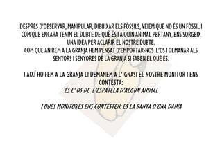 DESPRÉSD’OBSERVAR,MANIPULAR,DIBUIXARELSFÒSSILS,VEIEMQUENOÉSUNFÒSSILI
COMQUEENCARATENIMELDUBTEDEQUÈÉSIAQUINANIMALPERTANY,ENSSORGEIX
UNAIDEAPERACLARIRELNOSTREDUBTE.
COMQUEANIREMALAGRANJAHEMPENSATD’EMPORTAR-NOS L’OSIDEMANARALS
SENYORSISENYORESDELAGRANJASISABENELQUÈÉS.
I AIXÍ HO FEM A LA GRANJA LI DEMANEM A L’IGNASI EL NOSTRE MONITOR I ENS
CONTESTA:
ES L’ OS DE L’ESPATLLA D’ALGUN ANIMAL
I DUES MONITORES ENS CONTESTEN: ES LA BANYA D’UNA DAINA
 