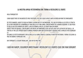 LA NOSTRA AMIGA VETERINÀRIA ENS TORNA A RESOLDRE EL DUBTE
HOLATOMÀQUETS!!!!
CARAI! AQUEST BOSC DE VACARISSES ÉS MOLT MISTERIÓS, POT SER SI QUE FA MOLTS ANYS HI VIVIEN UN MUNT DEDINOSAURES!
DETOTESMANERES,AQUESTOSQUEHATROBATLAIRENENOÉSD'UNDINOSAURE. PELQUEEMSEMBLA A LES FOTOS, ES TRACTA
DE LA PART INFERIOR DE LA MANDÍBULAD' UNA OVELLA O D' UNA CABRA, CONCRETAMENTDELABARRAESQUERRE.ELQUEPASSA
ÉSQUEUSHOESTEUMIRANTDELREVÉS.LIHEUDEDONARLAVOLTA,LESDENTSVANCAPAMUNT.
AQUESTTIPUSDEQUEIXALS,TANAPLANATS,NOSON DE CAP DINOSAURE, NI DE CAP GOS,NI DE CAP LLOP NI DE CAP GUILLA....NI
TAN SOLS D' UN LLEÓ, PERQUÈ AQUESTS ANIMALS MENGEN CARNINECESSITENDENTSIQUEIXALSMOLTESMOLATSPERESQUINÇAR-
LA.
ENCANVI,ELSPETITSREMUGANTSCOMLA OVELLA O LA CABRA TENEN ELS QUEIXALS PLANS PER PASTURAR L' HERBA I ESCLAFAR-LA
MOLT BÉ ABANS D 'EMPASSAR-S’HO.
APA TOMÀQUETS,ASEGUIRTREBALLANT...QUEHOFEUMOLTBÉ!
IAIXÍHOFAREM,SEGUIREMINVESTIGANTIRESOLENTELSDUBTESQUEENSVANSORGINT!
 