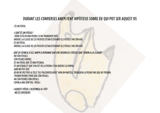 DURANT LES CONVERSES ANEM FENT HIPÒTESIS SOBRE DE QUI POT SER AQUEST OS
-ÉSUNFÒSSIL
-I QUÈ ÉS UN FÒSSIL?
-DONSESTÀENUNAPEDRAISIHOTRANQUEMSURT.
-NOOOO,LACLASSEDELESPATATESESTANESTUDIANTELSFÒSSILSINOSÓNAIXÍ.
-ÉSUNFÒSSIL.
-NOOOO,LACLASSEDELESPATATESESTANESTUDIANTELSFÒSSILSINOSÓNAIXÍ.
QUÈ US SEMBLA SI ELS ANEM A DEMANAR QUE ENS DEIXIN ELS FÒSSILS QUE TENEN A LA CLASSE?
-NOSÓNFÒSSILS.
-SÓNPEDRESNOMÉS.
-ÉSUNFÒSSILQUETÉUNAPETJADA.
-ÉSUNESQUELETQUES’HAFETDELAPEDRAIS’HAQUEDATLAFORMA.
-AIXÒNOPOTSER!
-JOHOHEVISTPERLATELE“ELSPALEONTOLOGOS”AMBUNMARTELLTRENQUENLAPEDARFINSQUEHOTROBEN.
-TROBENPEDRESPERÒQUESÓNFÒSSILS.
-NOSÓNPEDRESSÓNFÒSSILS.
-SEMBLAUNASERPDEL MOGLI.
I AQUEST FÓSSIL S’ASSEMBLA A L’ÒS?
-NOÉSDIFERENT.
 