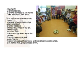 I QUÈ PESA MÉS?
-LA PEDRA, BUENO EL FÒSSIL.
-LA PEDRA PESA MÉS PERQUÈ ÉS MÉS GRAN I PESA MÉS.
I COM ÉS QUE ELS FÒSSILS SÓN DE PEDRA?
-FAMOLTSANYSUNDIAVAPLOUREHIHAVIASORRA
IDESPRÉS
VAPASSARUNATORTUGAIVADEIXARLAPETJADA.
-ADINSHIHAUNESQUELET.
-ESVAFEREN1MILIÓD’ANYS.
-SEMBLAUNAORELLAD’UNELEFANTMOLTPETIT.
-SEMBLA UNA PETJADA.
ÉSUNFÒSSILDECARGOL.
-ÉSUNCARGOLQUES’HACONVERTITENPEDRAPERÒ
S’HATRENCAT.
-ÉSUNAPOTSD’UNANIMAL.D’UNACABRA.
-NOOOOO,ÉSUNFÒSSIL.
-FAMILIONSD’ANYSUNANIMALESTAVACAMINATIVA XAFARFANGIDESPRÉSESVACONVERTIRENPEDRA.
-UNDIAVAIGPOSARUNAMÀALFANGIESVAQUEDARLAFORMA.
 