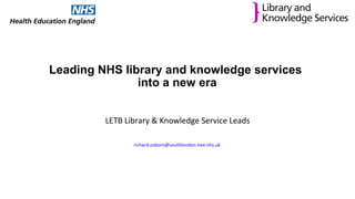 Leading NHS library and knowledge services
into a new era
LETB Library & Knowledge Service Leads
richard.osborn@southlondon.hee.nhs.uk
 