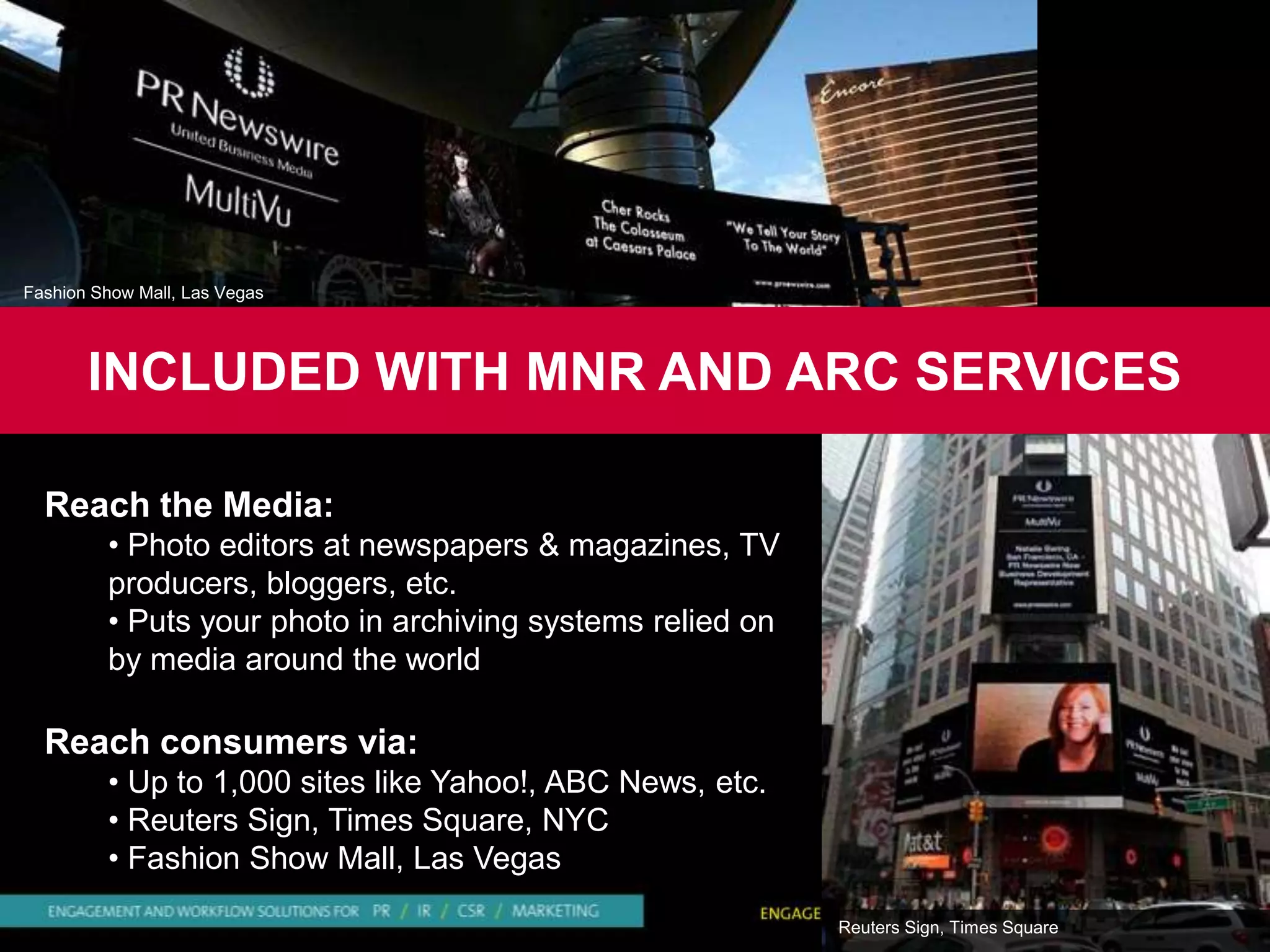 Fashion Show Mall, Las Vegas




       INCLUDED WITH MNR AND ARC SERVICES

  Reach the Media:
         • Photo editors at newspapers & magazines, TV
         producers, bloggers, etc.
         • Puts your photo in archiving systems relied on
         by media around the world

  Reach consumers via:
         • Up to 1,000 sites like Yahoo!, ABC News, etc.
         • Reuters Sign, Times Square, NYC
         • Fashion Show Mall, Las Vegas

                                                            Reuters Sign, Times Square
 