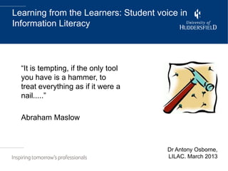 Learning from the Learners: Student voice in
Information Literacy




  “It is tempting, if the only tool
  you have is a hammer, to
  treat everything as if it were a
  nail.....”

  Abraham Maslow



                                       Dr Antony Osborne,
                                       LILAC. March 2013
 