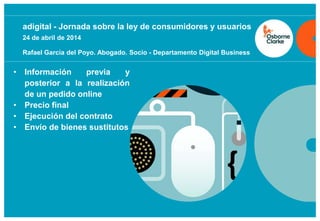 osborneclarke.com
0
• Información previa y
posterior a la realización
de un pedido online
• Precio final
• Ejecución del contrato
• Envío de bienes sustitutos
adigital - Jornada sobre la ley de consumidores y usuarios
24 de abril de 2014
Rafael García del Poyo. Abogado. Socio - Departamento Digital Business
 