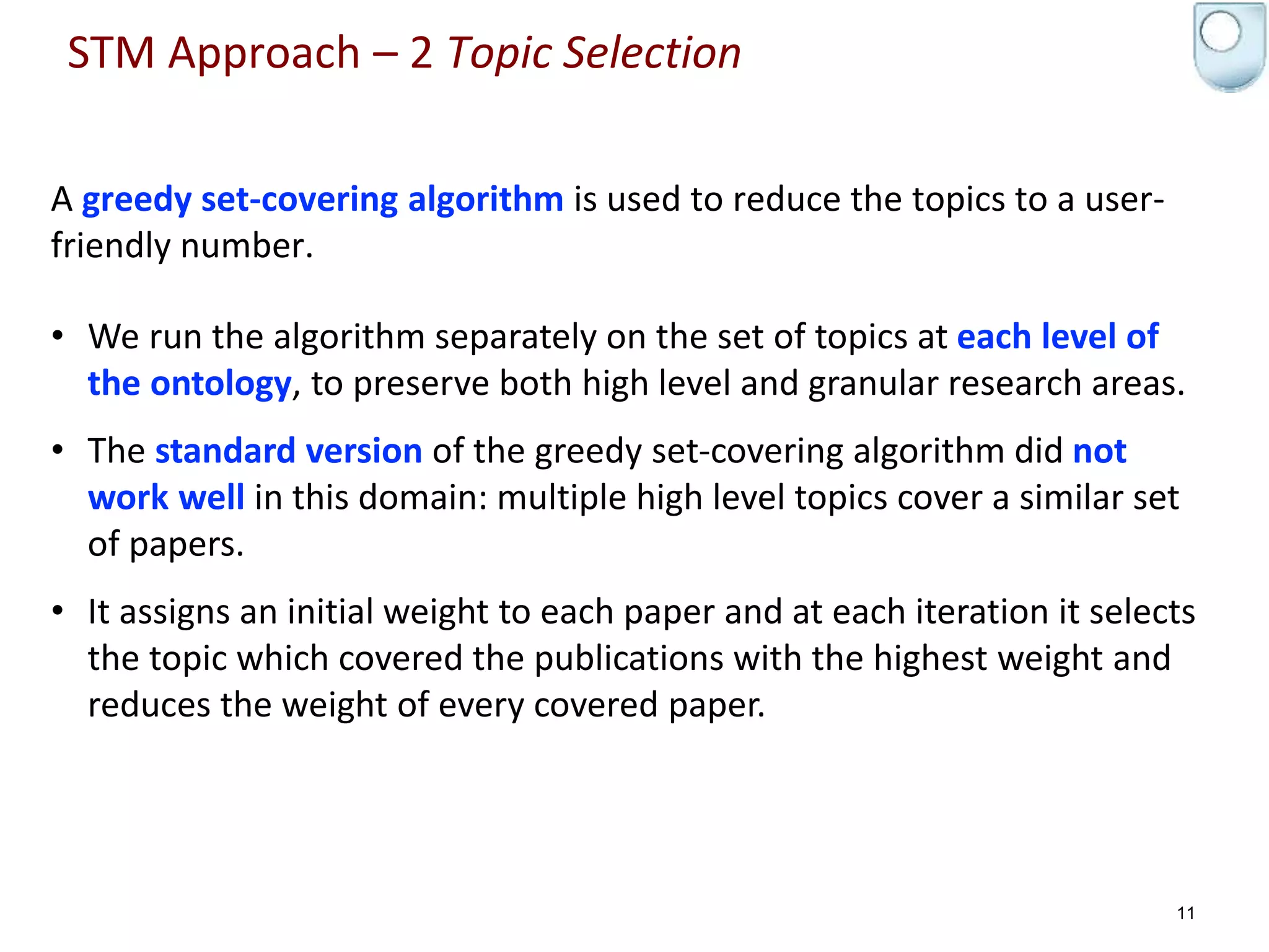 A greedy set-covering algorithm is used to reduce the topics to a user-
friendly number.
• We run the algorithm separately on the set of topics at each level of
the ontology, to preserve both high level and granular research areas.
• The standard version of the greedy set-covering algorithm did not
work well in this domain: multiple high level topics cover a similar set
of papers.
• It assigns an initial weight to each paper and at each iteration it selects
the topic which covered the publications with the highest weight and
reduces the weight of every covered paper.
11
STM Approach – 2 Topic Selection
 