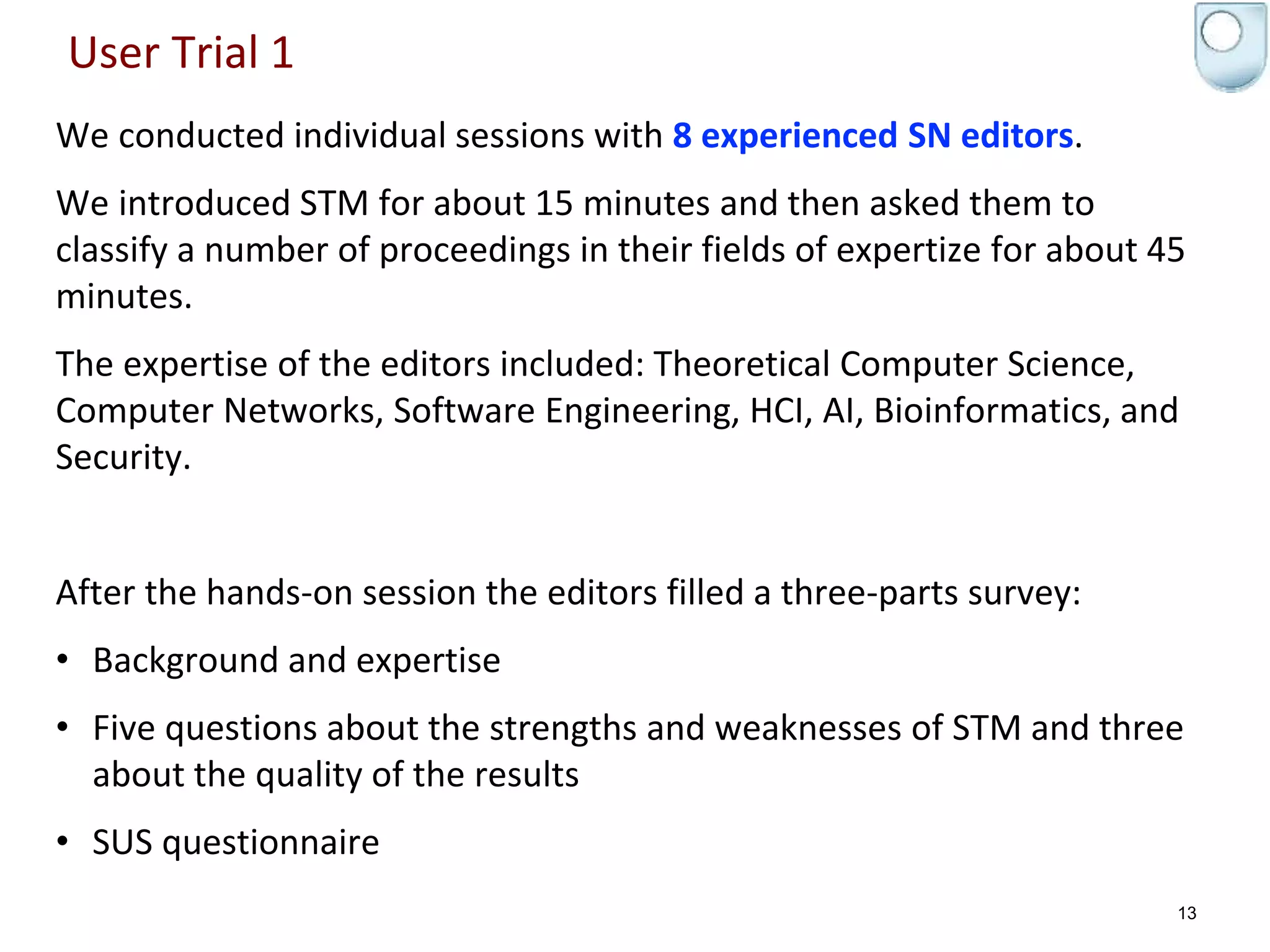 User Trial 1
We conducted individual sessions with 8 experienced SN editors.
We introduced STM for about 15 minutes and then asked them to
classify a number of proceedings in their fields of expertize for about 45
minutes.
The expertise of the editors included: Theoretical Computer Science,
Computer Networks, Software Engineering, HCI, AI, Bioinformatics, and
Security.
After the hands-on session the editors filled a three-parts survey:
• Background and expertise
• Five questions about the strengths and weaknesses of STM and three
about the quality of the results
• SUS questionnaire
13
 