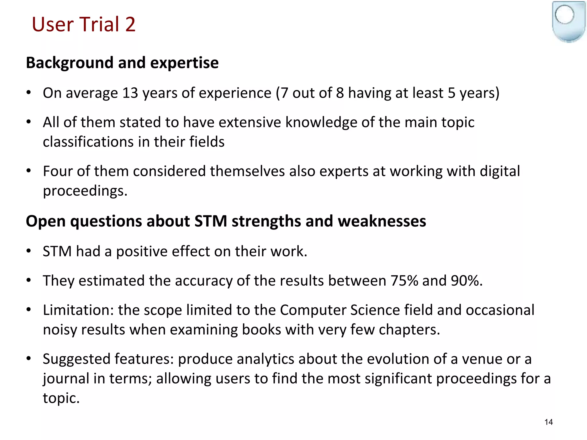 User Trial 2
Background and expertise
• On average 13 years of experience (7 out of 8 having at least 5 years)
• All of them stated to have extensive knowledge of the main topic
classifications in their fields
• Four of them considered themselves also experts at working with digital
proceedings.
Open questions about STM strengths and weaknesses
• STM had a positive effect on their work.
• They estimated the accuracy of the results between 75% and 90%.
• Limitation: the scope limited to the Computer Science field and occasional
noisy results when examining books with very few chapters.
• Suggested features: produce analytics about the evolution of a venue or a
journal in terms; allowing users to find the most significant proceedings for a
topic.
14
 