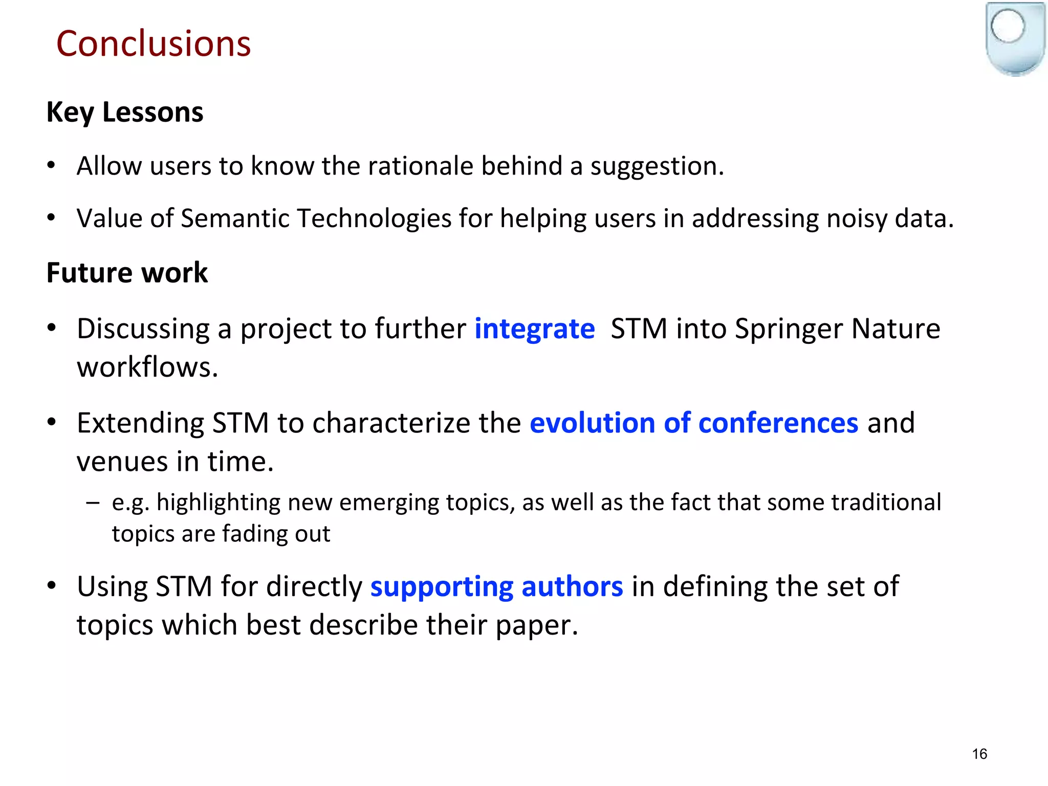 Conclusions
Key Lessons
• Allow users to know the rationale behind a suggestion.
• Value of Semantic Technologies for helping users in addressing noisy data.
Future work
• Discussing a project to further integrate STM into Springer Nature
workflows.
• Extending STM to characterize the evolution of conferences and
venues in time.
– e.g. highlighting new emerging topics, as well as the fact that some traditional
topics are fading out
• Using STM for directly supporting authors in defining the set of
topics which best describe their paper.
16
 