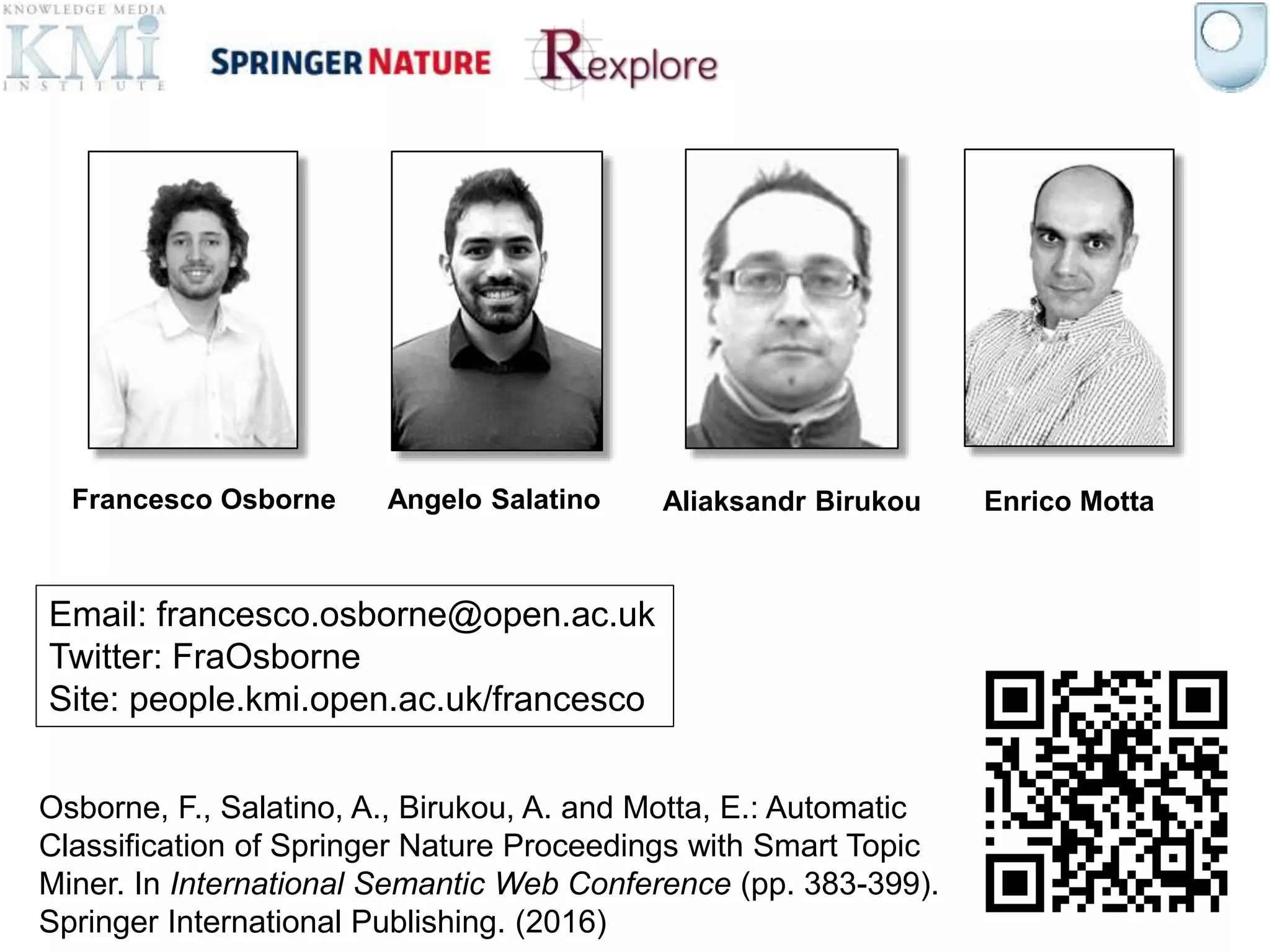 Francesco Osborne Angelo Salatino Aliaksandr Birukou Enrico Motta
Osborne, F., Salatino, A., Birukou, A. and Motta, E.: Automatic
Classification of Springer Nature Proceedings with Smart Topic
Miner. In International Semantic Web Conference (pp. 383-399).
Springer International Publishing. (2016)
Email: francesco.osborne@open.ac.uk
Twitter: FraOsborne
Site: people.kmi.open.ac.uk/francesco
 