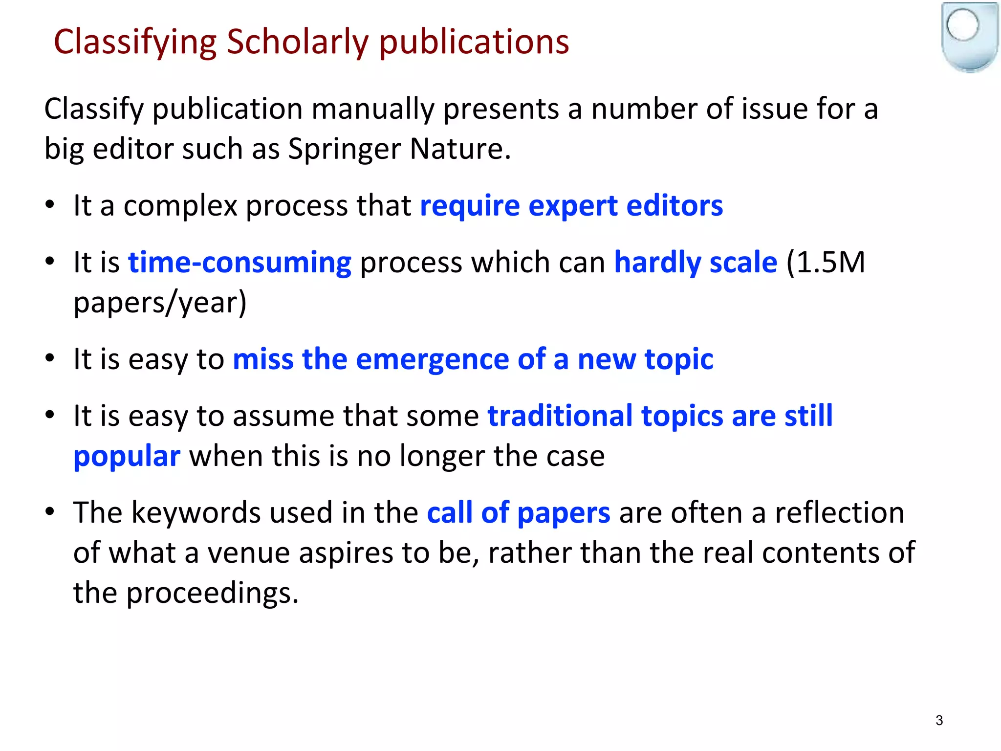 Classifying Scholarly publications
Classify publication manually presents a number of issue for a
big editor such as Springer Nature.
• It a complex process that require expert editors
• It is time-consuming process which can hardly scale (1.5M
papers/year)
• It is easy to miss the emergence of a new topic
• It is easy to assume that some traditional topics are still
popular when this is no longer the case
• The keywords used in the call of papers are often a reflection
of what a venue aspires to be, rather than the real contents of
the proceedings.
3
 