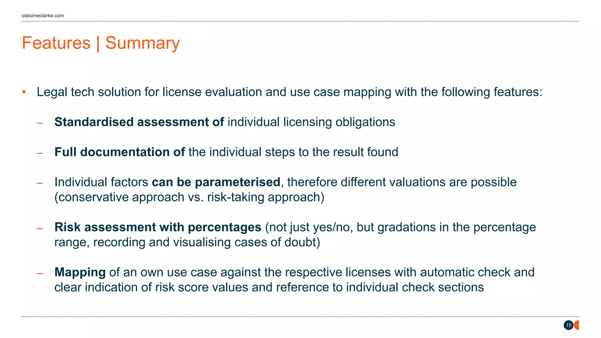 15
osborneclarke.com
Features | Summary
• Legal tech solution for license evaluation and use case mapping with the following features:
– Standardised assessment of individual licensing obligations
– Full documentation of the individual steps to the result found
– Individual factors can be parameterised, therefore different valuations are possible
(conservative approach vs. risk-taking approach)
– Risk assessment with percentages (not just yes/no, but gradations in the percentage
range, recording and visualising cases of doubt)
– Mapping of an own use case against the respective licenses with automatic check and
clear indication of risk score values and reference to individual check sections
 