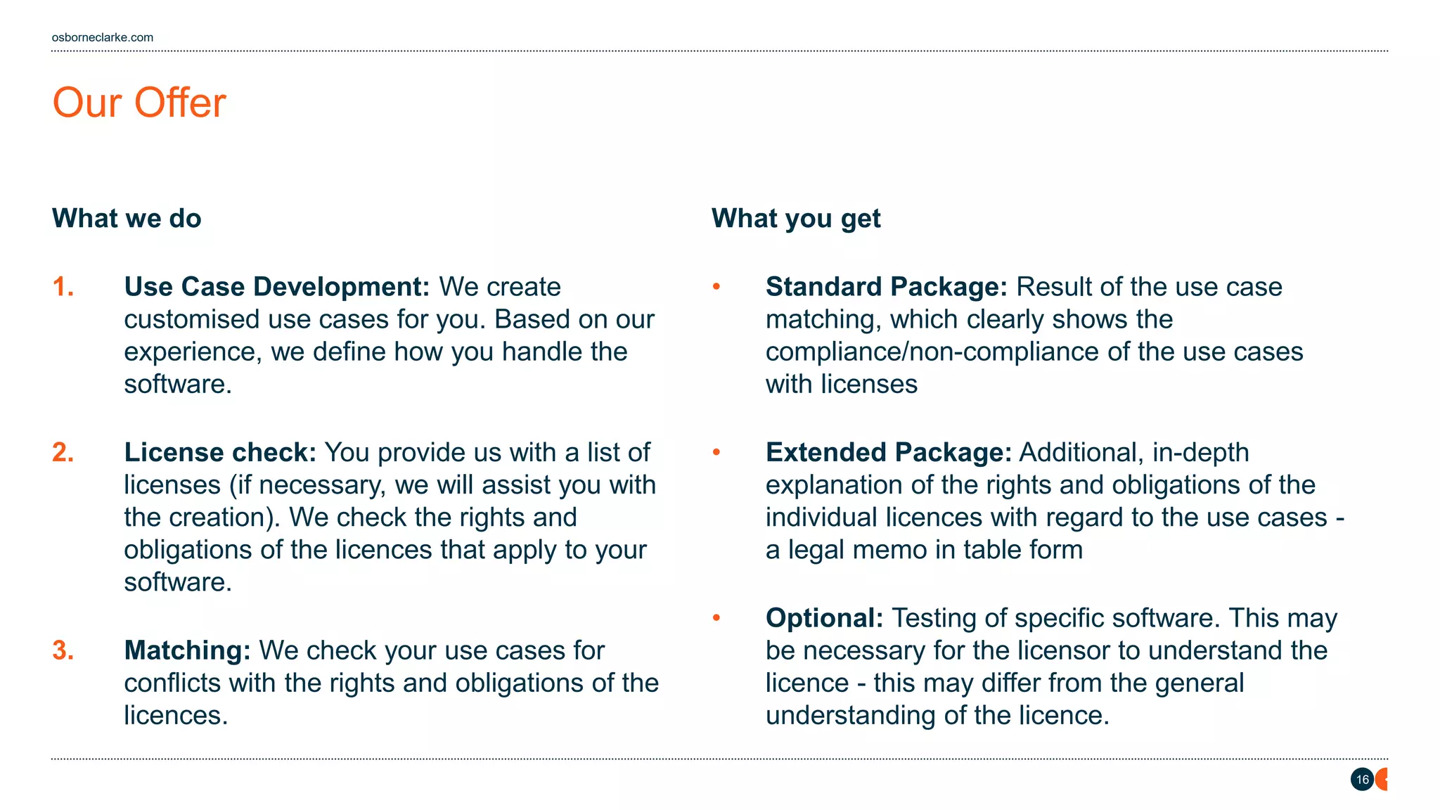 16
osborneclarke.com
What we do
1. Use Case Development: We create
customised use cases for you. Based on our
experience, we define how you handle the
software.
2. License check: You provide us with a list of
licenses (if necessary, we will assist you with
the creation). We check the rights and
obligations of the licences that apply to your
software.
3. Matching: We check your use cases for
conflicts with the rights and obligations of the
licences.
What you get
• Standard Package: Result of the use case
matching, which clearly shows the
compliance/non-compliance of the use cases
with licenses
• Extended Package: Additional, in-depth
explanation of the rights and obligations of the
individual licences with regard to the use cases -
a legal memo in table form
• Optional: Testing of specific software. This may
be necessary for the licensor to understand the
licence - this may differ from the general
understanding of the licence.
Our Offer
 