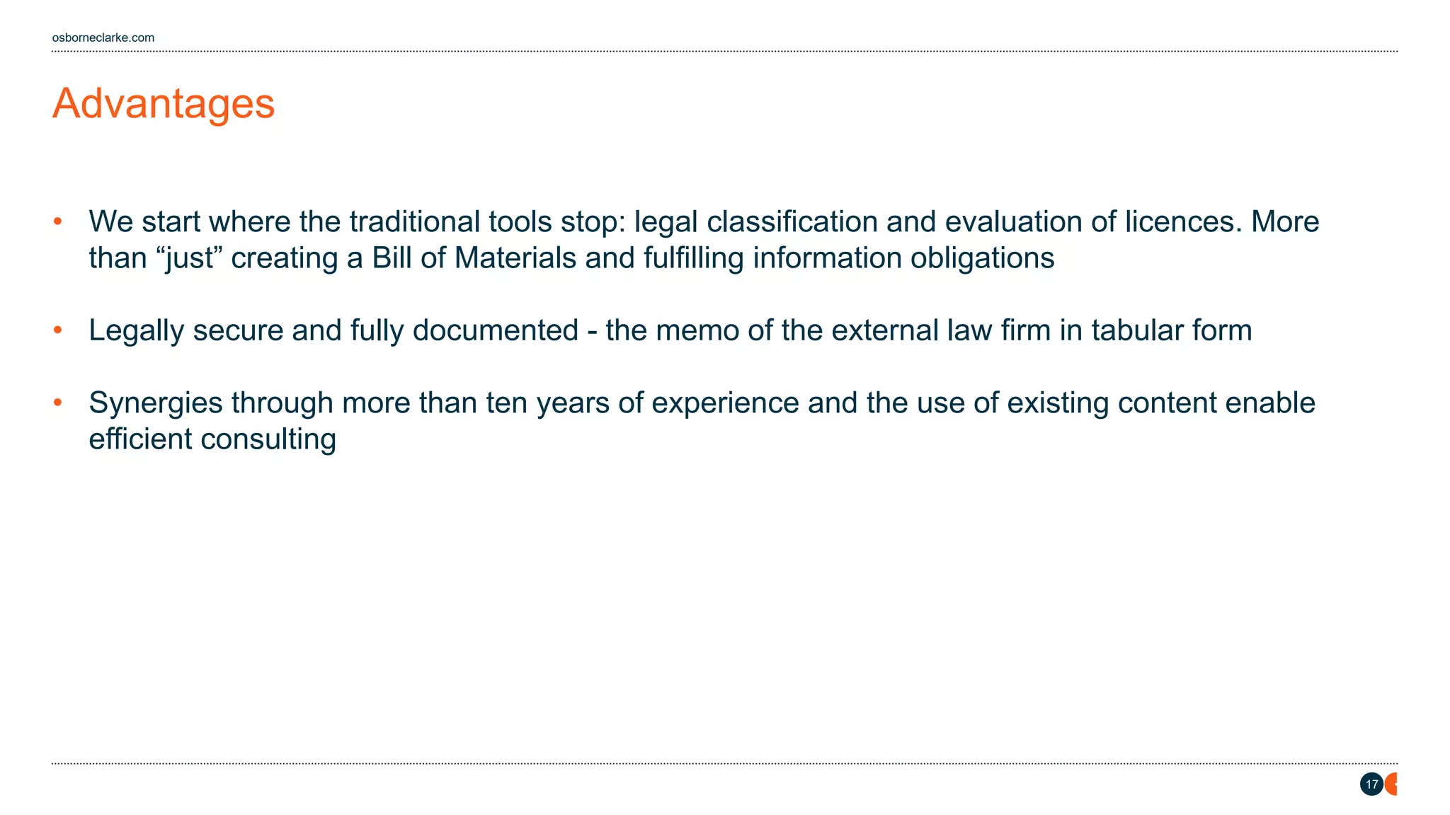 17
osborneclarke.com
Advantages
• We start where the traditional tools stop: legal classification and evaluation of licences. More
than “ ust” creating a Bill of Materials and fulfilling information obligations
• Legally secure and fully documented - the memo of the external law firm in tabular form
• Synergies through more than ten years of experience and the use of existing content enable
efficient consulting
 